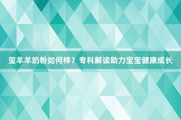 玺羊羊奶粉如何样？专科解读助力宝宝健康成长