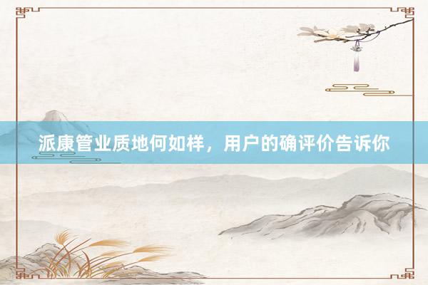 派康管业质地何如样，用户的确评价告诉你