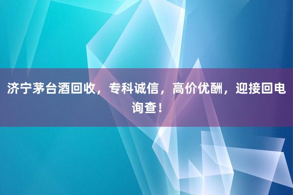 济宁茅台酒回收，专科诚信，高价优酬，迎接回电询查！