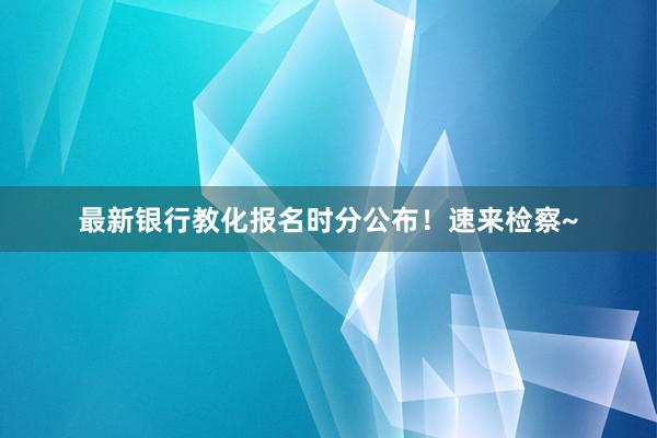 最新银行教化报名时分公布！速来检察~