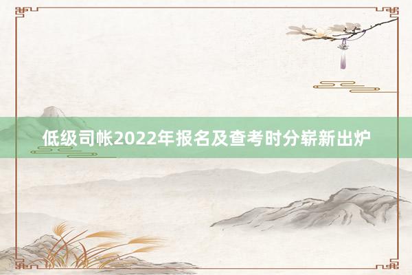 低级司帐2022年报名及查考时分崭新出炉