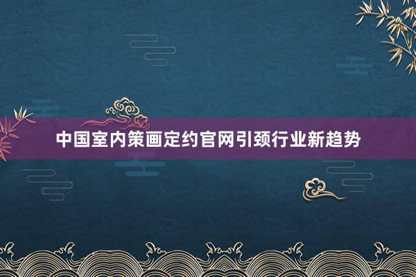中国室内策画定约官网引颈行业新趋势